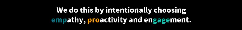 We do this by intentionally choosing empathy, proactivity and engagement.